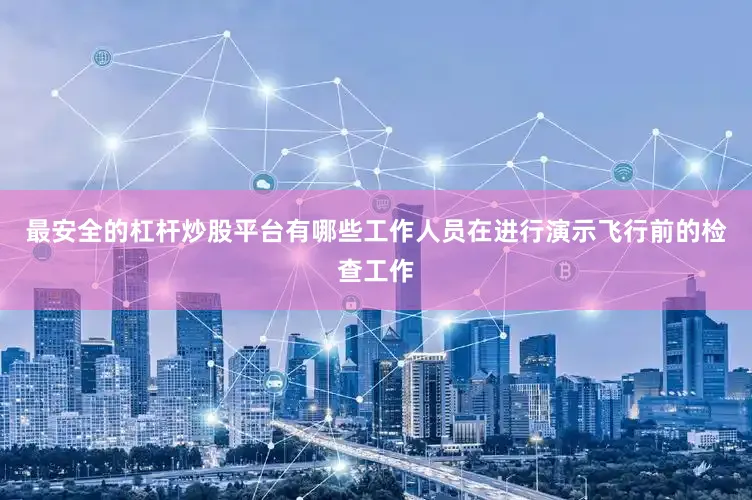 最安全的杠杆炒股平台有哪些工作人员在进行演示飞行前的检查工作