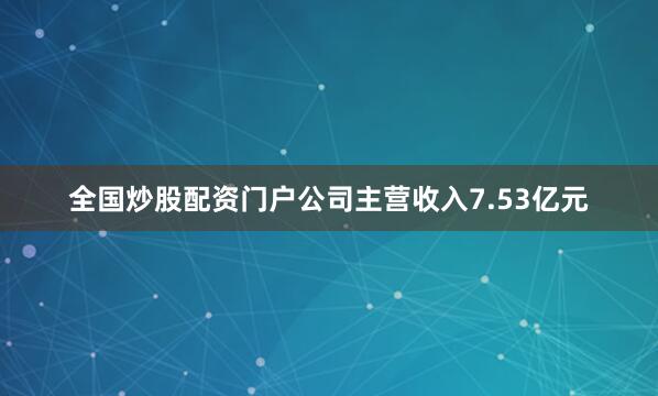 全国炒股配资门户公司主营收入7.53亿元