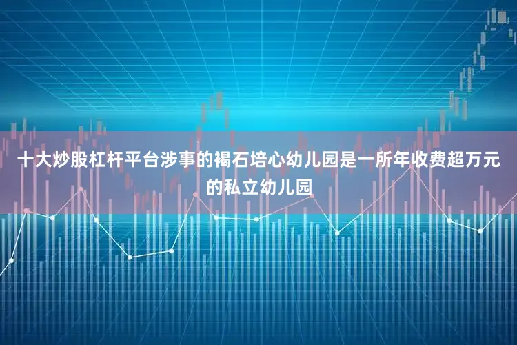 十大炒股杠杆平台涉事的褐石培心幼儿园是一所年收费超万元的私立幼儿园