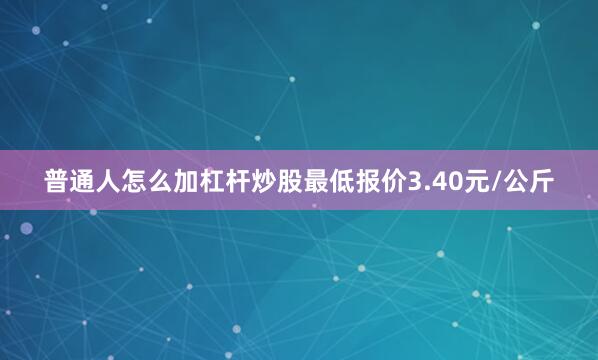 普通人怎么加杠杆炒股最低报价3.40元/公斤