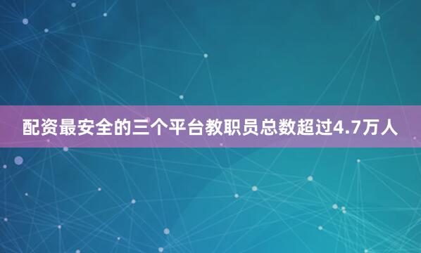 配资最安全的三个平台教职员总数超过4.7万人