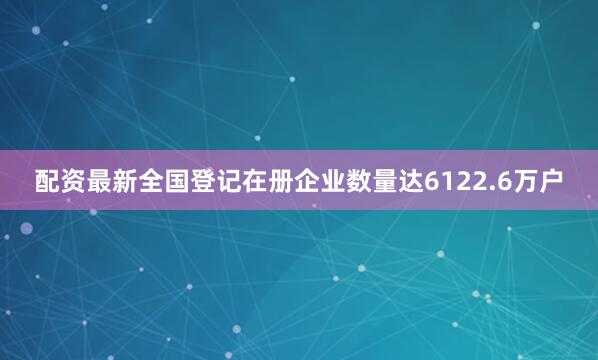 配资最新全国登记在册企业数量达6122.6万户