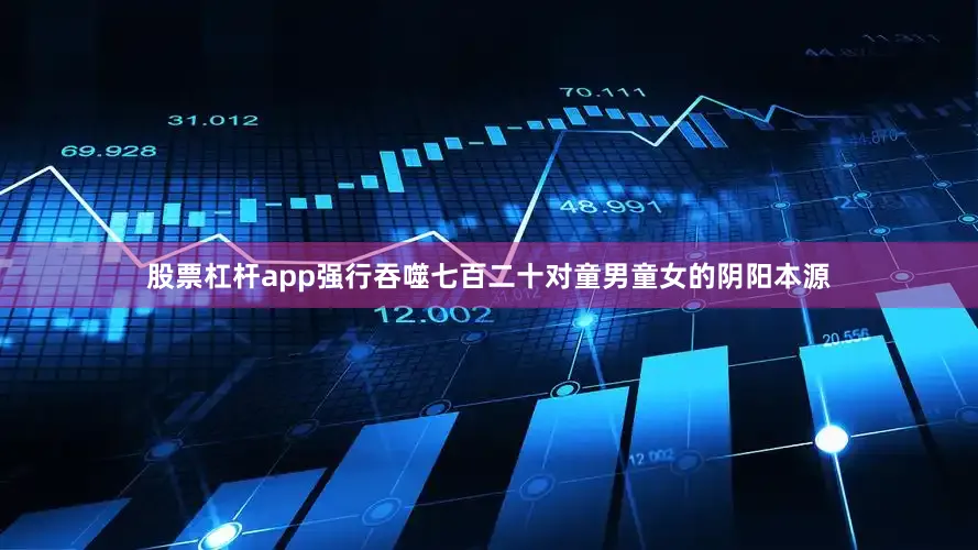 股票杠杆app强行吞噬七百二十对童男童女的阴阳本源